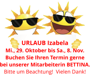 URLAUB Izabela  Mi., 29. Oktober bis Sa., 8. Nov. Buchen Sie Ihren Termin gerne bei unserer Mitarbeiterin BETTINA. Bitte um Beachtung!  Vielen Dank!